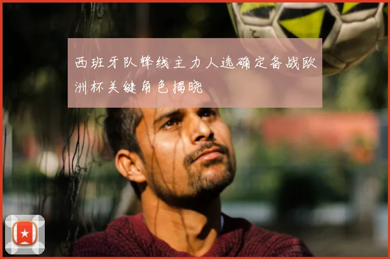 西班牙队锋线主力人选确定备战欧洲杯关键角色揭晓