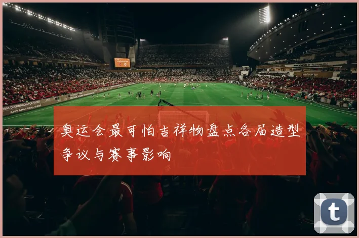 奥运会最可怕吉祥物盘点各届造型争议与赛事影响