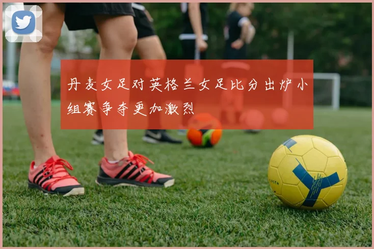 丹麦女足对英格兰女足比分出炉小组赛争夺更加激烈