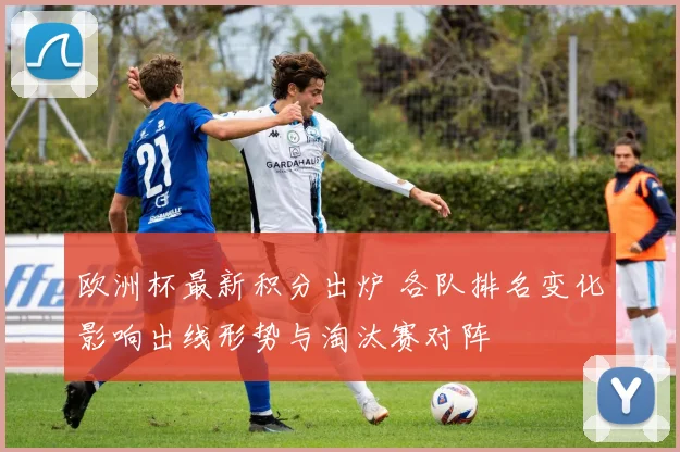 欧洲杯最新积分出炉 各队排名变化影响出线形势与淘汰赛对阵