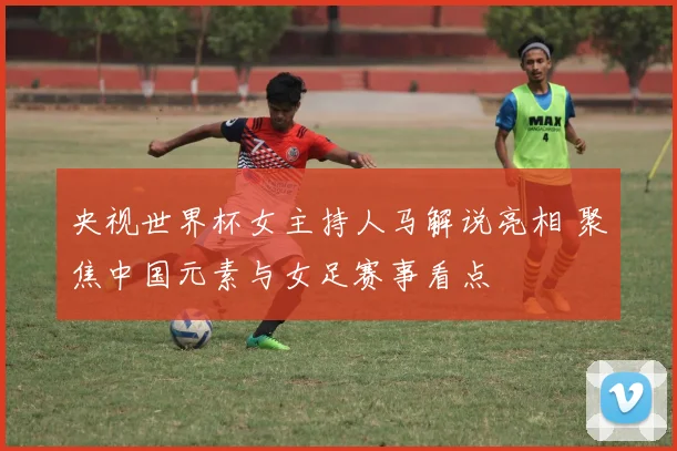 央视世界杯女主持人马解说亮相 聚焦中国元素与女足赛事看点