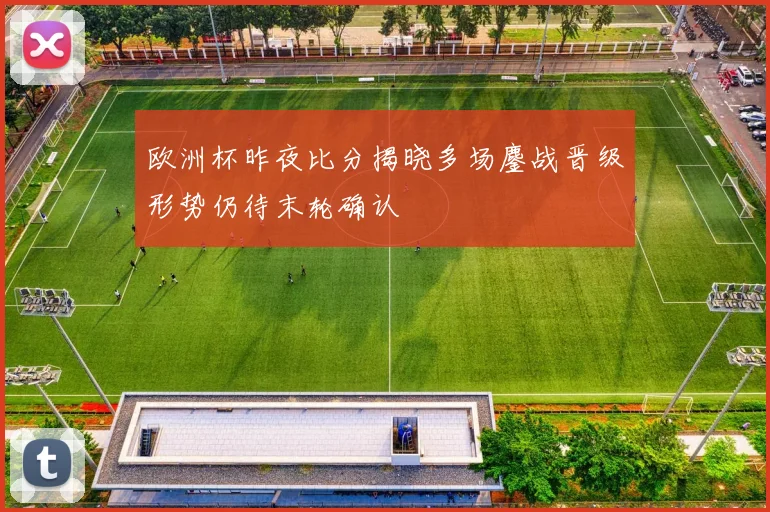 欧洲杯昨夜比分揭晓多场鏖战晋级形势仍待末轮确认