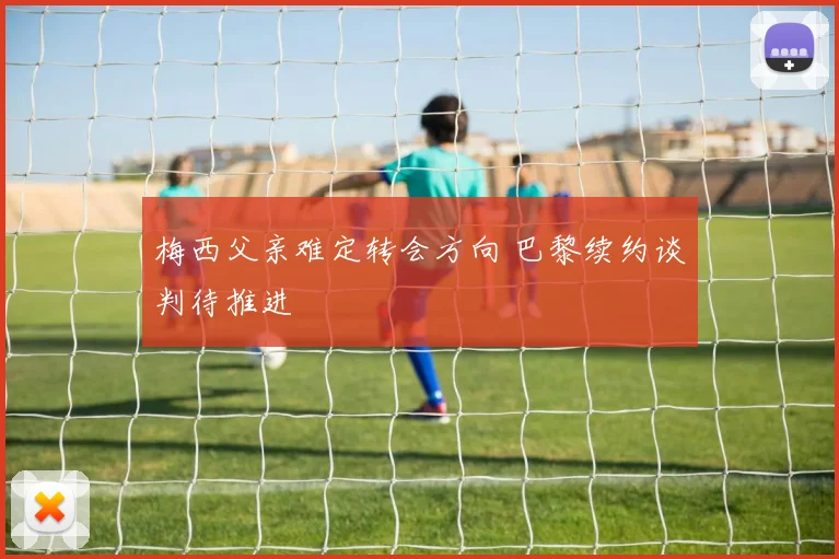 梅西父亲难定转会方向 巴黎续约谈判待推进