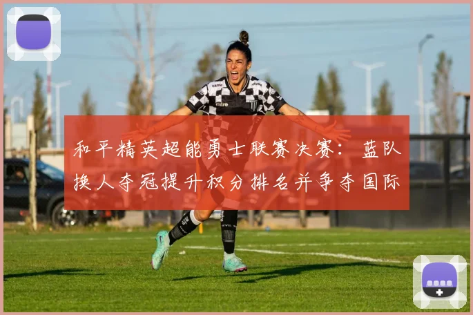 和平精英超能勇士联赛决赛：蓝队换人夺冠提升积分排名并争夺国际赛资格