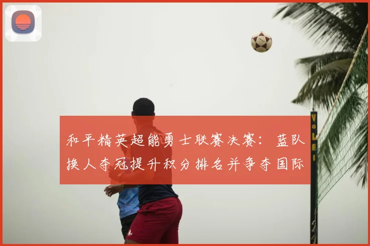 和平精英超能勇士联赛决赛：蓝队换人夺冠提升积分排名并争夺国际赛资格