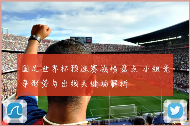 国足世界杯预选赛战绩盘点 小组竞争形势与出线关键场解析