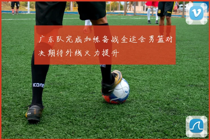 广东队完成加练备战全运会男篮对决期待外线火力提升