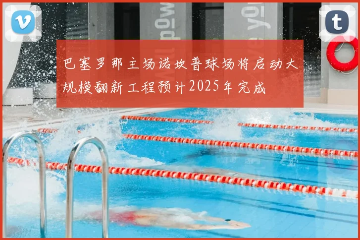 巴塞罗那主场诺坎普球场将启动大规模翻新工程预计2025年完成