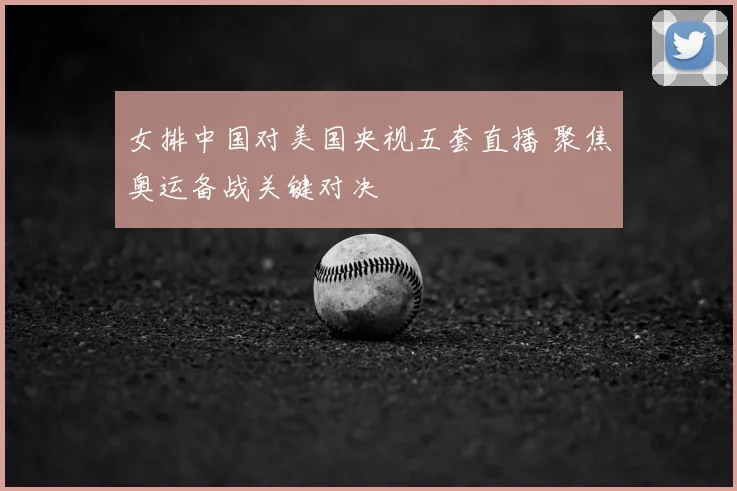 女排中国对美国央视五套直播 聚焦奥运备战关键对决