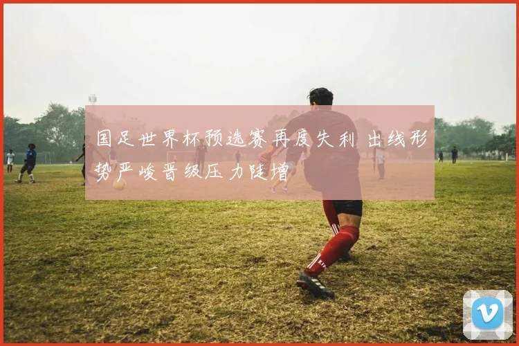 国足世界杯预选赛再度失利 出线形势严峻晋级压力陡增