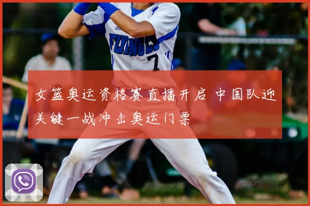 女篮奥运资格赛直播开启 中国队迎关键一战冲击奥运门票