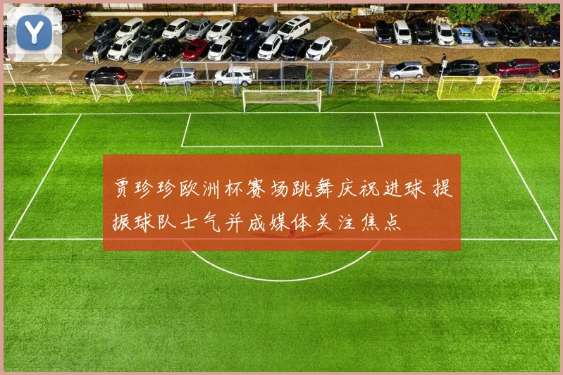 贾珍珍欧洲杯赛场跳舞庆祝进球 提振球队士气并成媒体关注焦点