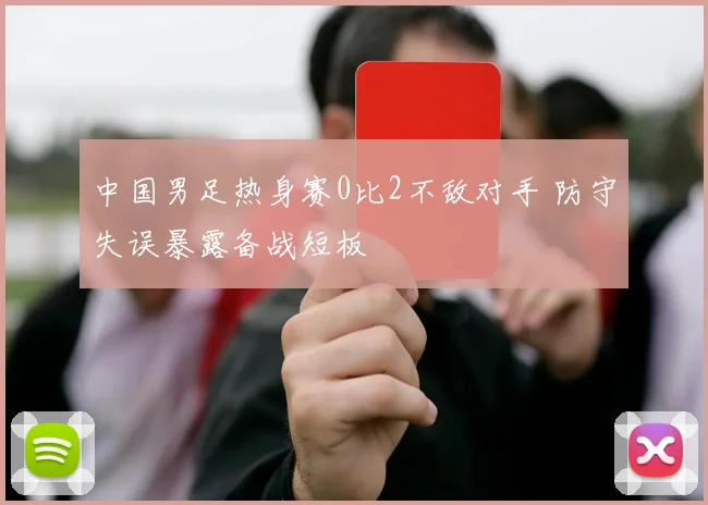 中国男足热身赛0比2不敌对手 防守失误暴露备战短板