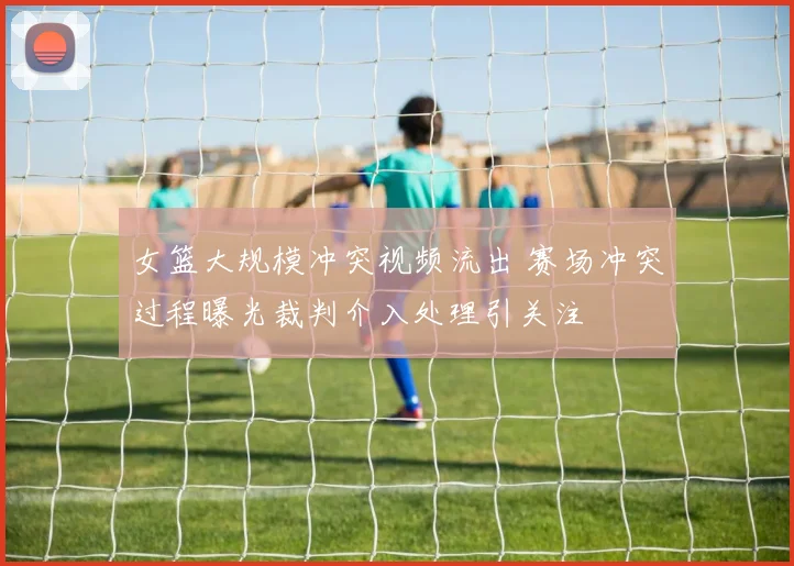 女篮大规模冲突视频流出 赛场冲突过程曝光裁判介入处理引关注