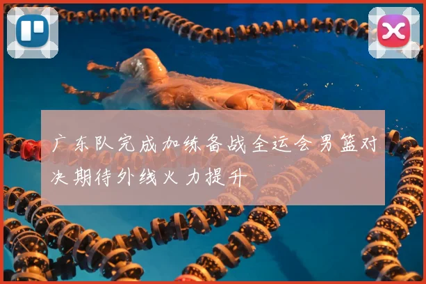 广东队完成加练备战全运会男篮对决期待外线火力提升