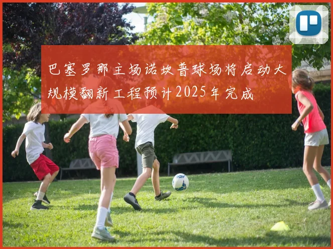 巴塞罗那主场诺坎普球场将启动大规模翻新工程预计2025年完成