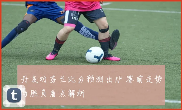 丹麦对芬兰比分预测出炉 赛前走势与胜负看点解析