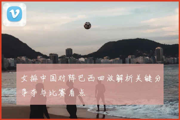 女排中国对阵巴西回放解析关键分争夺与比赛看点