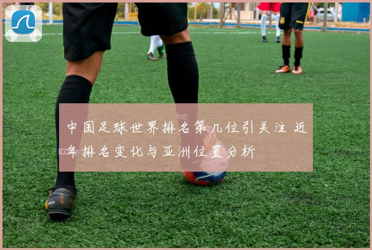 中国足球世界排名第几位引关注 近年排名变化与亚洲位置分析