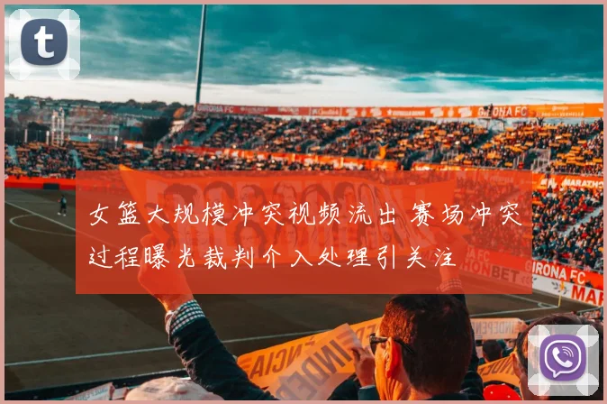 女篮大规模冲突视频流出 赛场冲突过程曝光裁判介入处理引关注