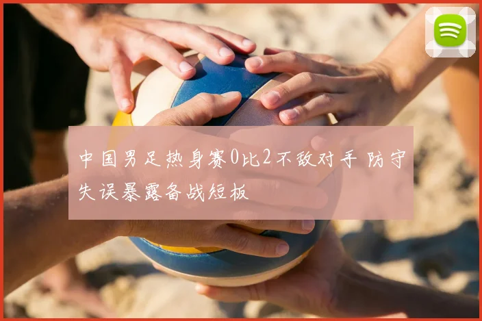 中国男足热身赛0比2不敌对手 防守失误暴露备战短板