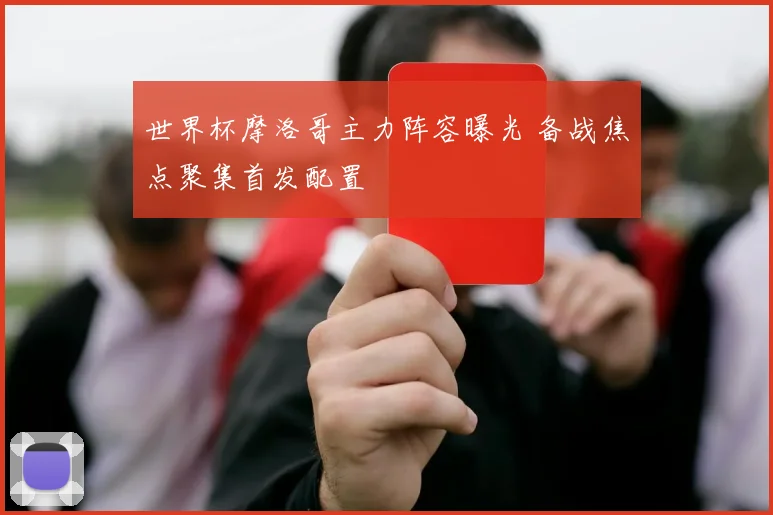 世界杯摩洛哥主力阵容曝光 备战焦点聚集首发配置