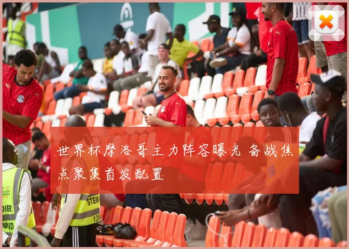 世界杯摩洛哥主力阵容曝光 备战焦点聚集首发配置