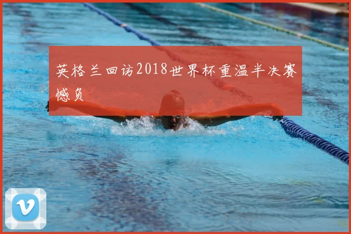 英格兰回访2018世界杯重温半决赛憾负