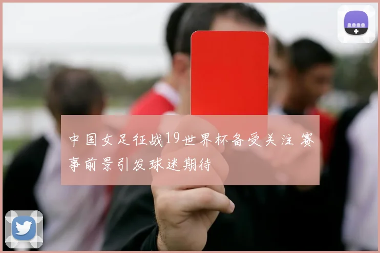 中国女足征战19世界杯备受关注 赛事前景引发球迷期待