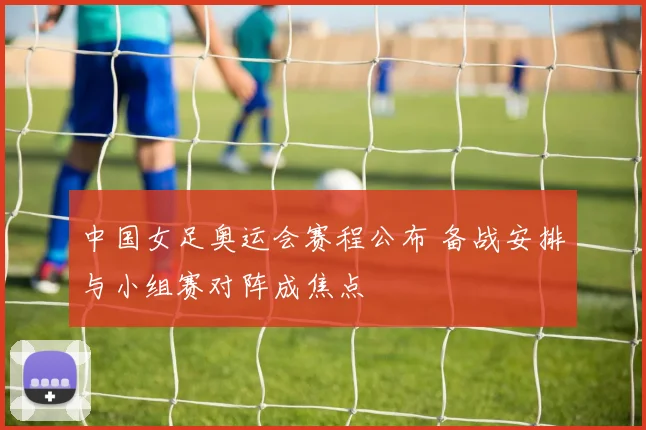 中国女足奥运会赛程公布 备战安排与小组赛对阵成焦点