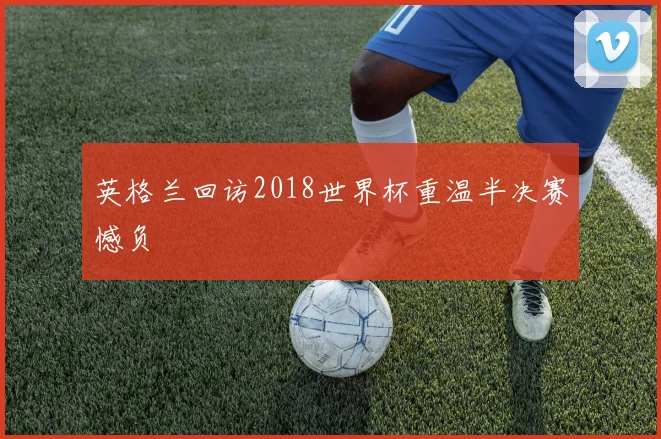 英格兰回访2018世界杯重温半决赛憾负